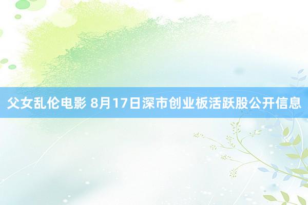 父女乱伦电影 8月17日深市创业板活跃股公开信息