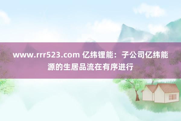 www.rrr523.com 亿纬锂能：子公司亿纬能源的生居品流在有序进行