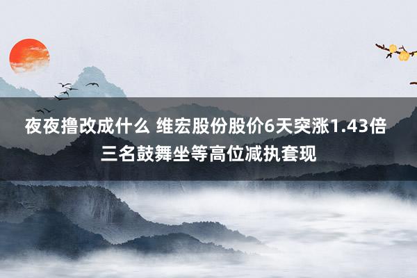 夜夜撸改成什么 维宏股份股价6天突涨1.43倍 三名鼓舞坐等高位减执套现