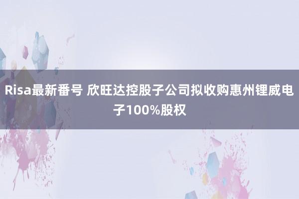 Risa最新番号 欣旺达控股子公司拟收购惠州锂威电子100%股权