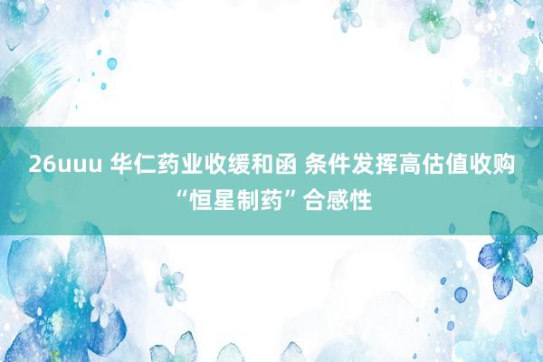 26uuu 华仁药业收缓和函 条件发挥高估值收购“恒星制药”合感性