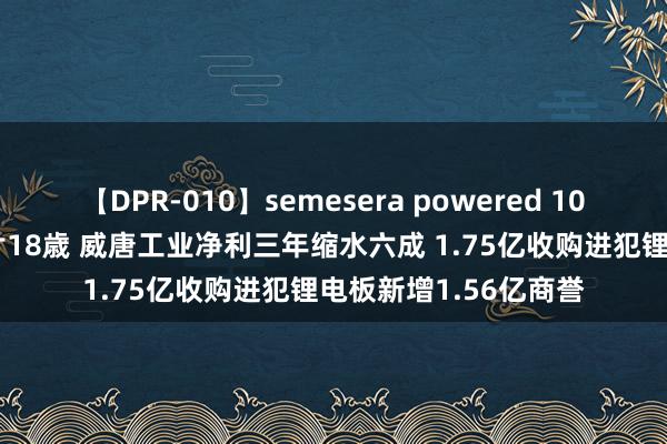 【DPR-010】semesera powered 10 ギャル女痴校生 リサ18歳 威唐工业净利三年缩水六成 1.75亿收购进犯锂电板新增1.56亿商誉