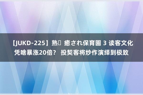 【JUKD-225】熟・癒され保育園 3 读客文化凭啥暴涨20倍？ 投契客将炒作演绎到极致