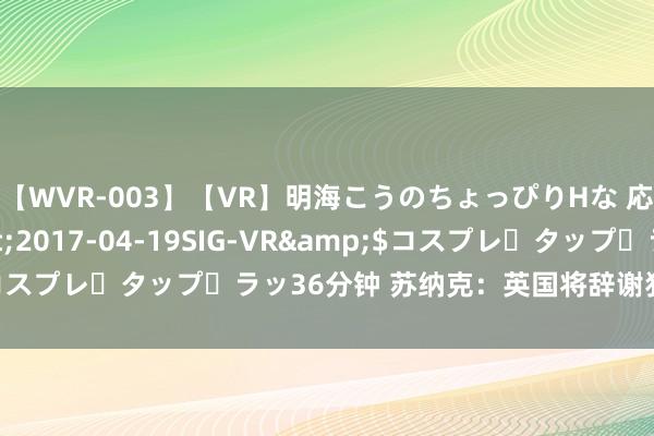 【WVR-003】【VR】明海こうのちょっぴりHな 応援 VR</a>2017-04-19SIG-VR&$コスプレ・タップ・ラッ36分钟 苏纳克：英国将辞谢犯警抵达人拖拉