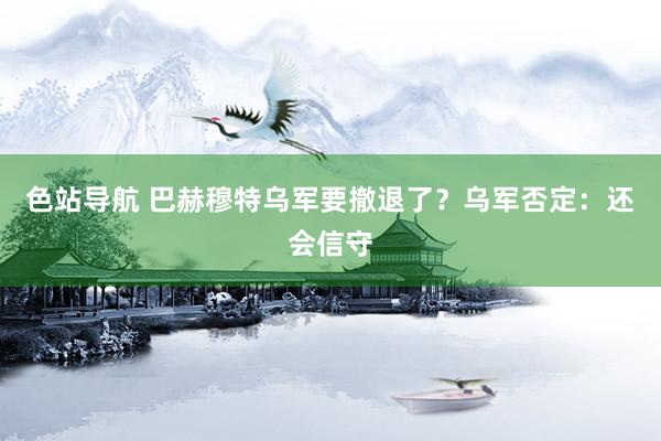 色站导航 巴赫穆特乌军要撤退了？乌军否定：还会信守