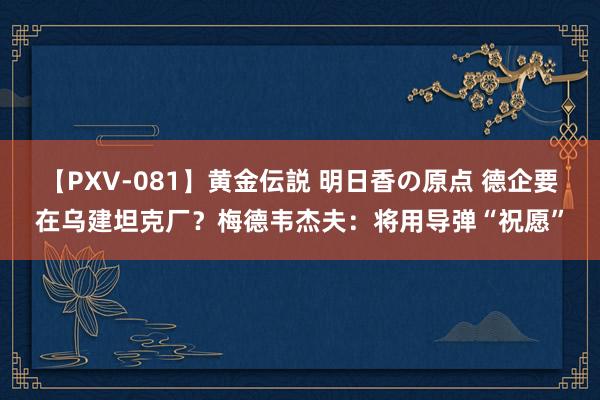 【PXV-081】黄金伝説 明日香の原点 德企要在乌建坦克厂？梅德韦杰夫：将用导弹“祝愿”