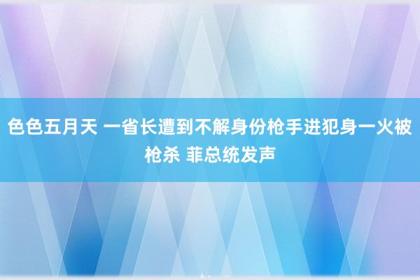 色色五月天 一省长遭到不解身份枪手进犯身一火被枪杀 菲总统发声