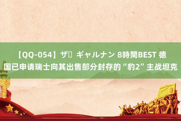 【QQ-054】ザ・ギャルナン 8時間BEST 德国已申请瑞士向其出售部分封存的“豹2”主战坦克