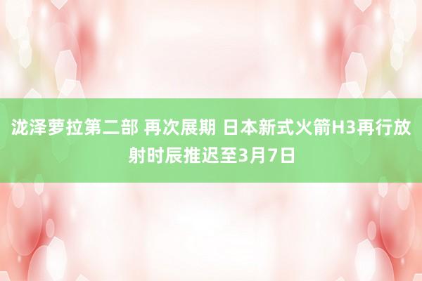 泷泽萝拉第二部 再次展期 日本新式火箭H3再行放射时辰推迟至3月7日