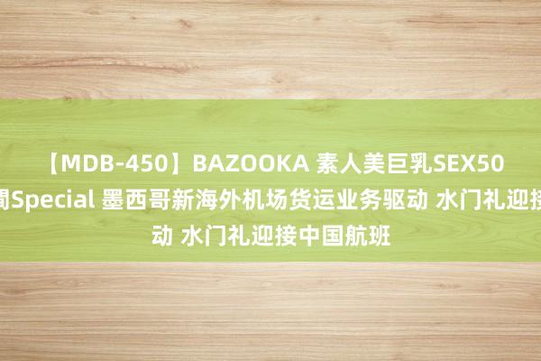 【MDB-450】BAZOOKA 素人美巨乳SEX50連発 8時間Special 墨西哥新海外机场货运业务驱动 水门礼迎接中国航班