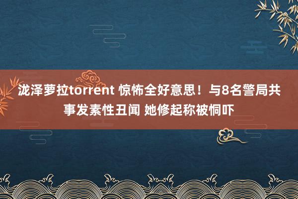 泷泽萝拉torrent 惊怖全好意思！与8名警局共事发素性丑闻 她修起称被恫吓