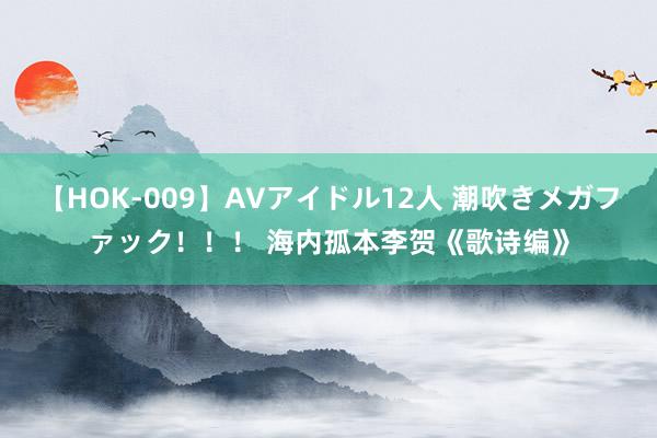 【HOK-009】AVアイドル12人 潮吹きメガファック！！！ 海内孤本李贺《歌诗编》