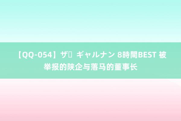 【QQ-054】ザ・ギャルナン 8時間BEST 被举报的陕企与落马的董事长