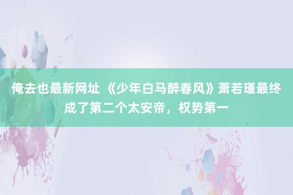 俺去也最新网址 《少年白马醉春风》萧若瑾最终成了第二个太安帝，权势第一