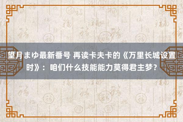 望月まゆ最新番号 再读卡夫卡的《万里长城设置时》：咱们什么技能能力莫得君主梦？