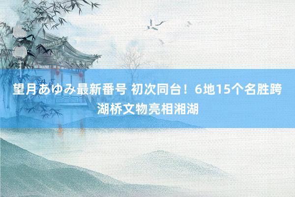 望月あゆみ最新番号 初次同台！6地15个名胜跨湖桥文物亮相湘湖