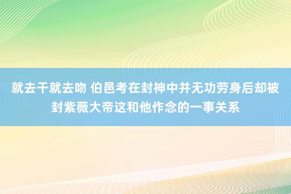 就去干就去吻 伯邑考在封神中并无功劳身后却被封紫薇大帝这和他作念的一事关系