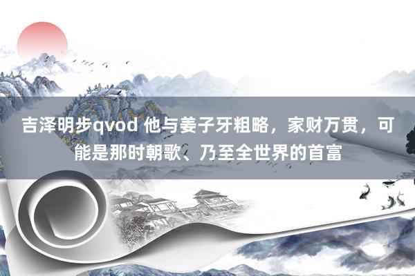 吉泽明步qvod 他与姜子牙粗略，家财万贯，可能是那时朝歌、乃至全世界的首富