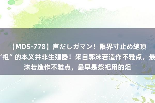 【MDS-778】声だしガマン！限界寸止め絶頂セックス 未来 “祖”的本义并非生殖器！来自郭沫若造作不雅点，最早是祭祀用的俎