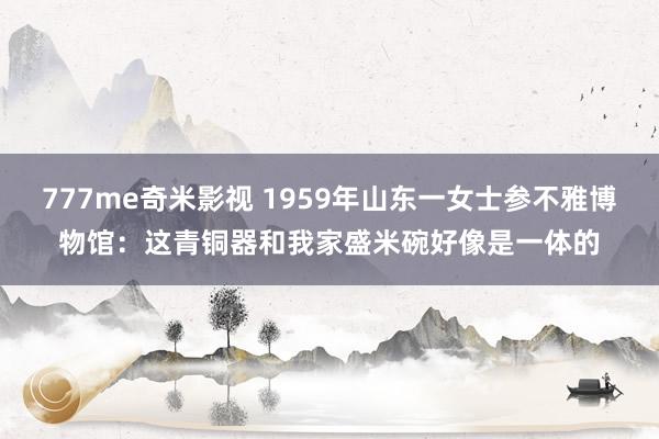 777me奇米影视 1959年山东一女士参不雅博物馆：这青铜器和我家盛米碗好像是一体的