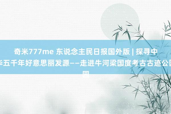 奇米777me 东说念主民日报国外版 | 探寻中华五千年好意思丽发源——走进牛河梁国度考古古迹公园