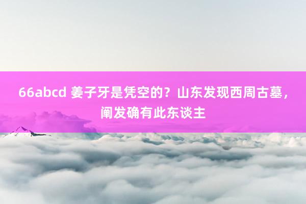 66abcd 姜子牙是凭空的？山东发现西周古墓，阐发确有此东谈主