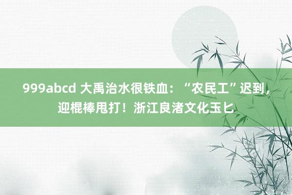 999abcd 大禹治水很铁血：“农民工”迟到，迎棍棒甩打！浙江良渚文化玉匕