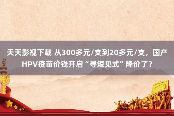 天天影视下载 从300多元/支到20多元/支，国产HPV疫苗价钱开启“寻短见式”降价了？