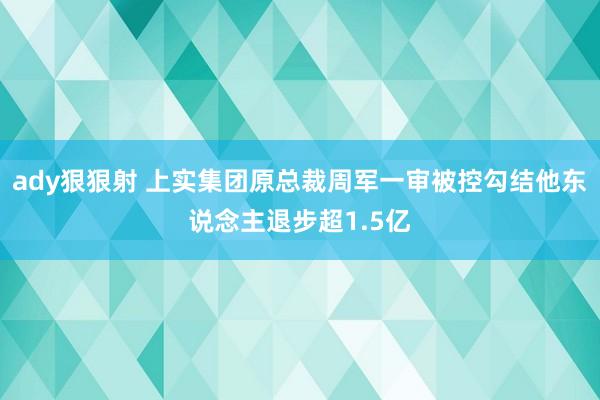 ady狠狠射 上实集团原总裁周军一审被控勾结他东说念主退步超1.5亿