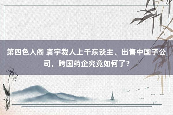 第四色人阁 寰宇裁人上千东谈主、出售中国子公司，跨国药企究竟如何了？