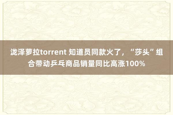 泷泽萝拉torrent 知道员同款火了，“莎头”组合带动乒乓商品销量同比高涨100%