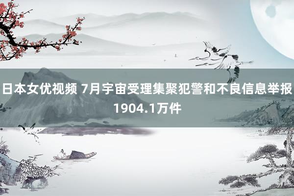 日本女优视频 7月宇宙受理集聚犯警和不良信息举报1904.1万件