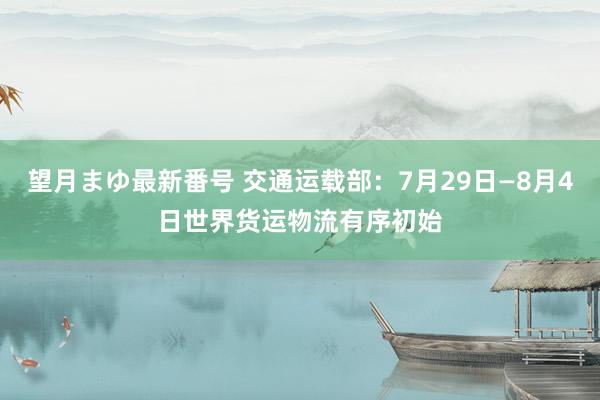 望月まゆ最新番号 交通运载部：7月29日—8月4日世界货运物流有序初始