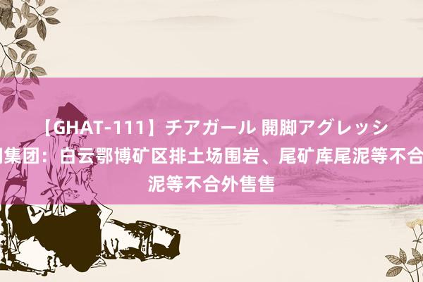 【GHAT-111】チアガール 開脚アグレッシブ 包钢集团：白云鄂博矿区排土场围岩、尾矿库尾泥等不合外售售