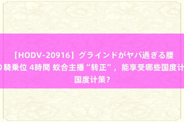 【HODV-20916】グラインドがヤバ過ぎる腰振り騎乗位 4時間 蚁合主播“转正”，能享受哪些国度计策？