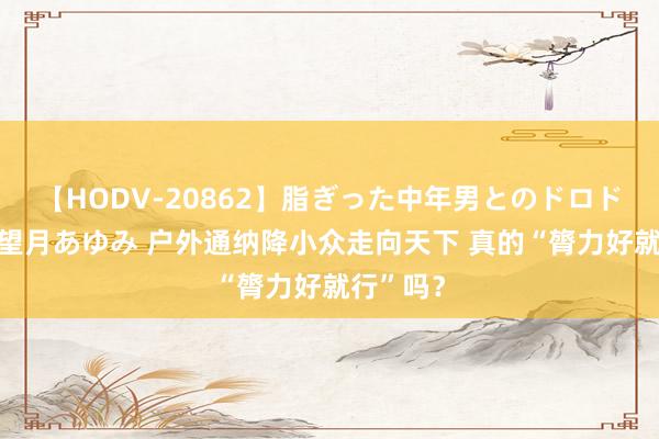 【HODV-20862】脂ぎった中年男とのドロドロ性交 望月あゆみ 户外通纳降小众走向天下 真的“膂力好就行”吗？