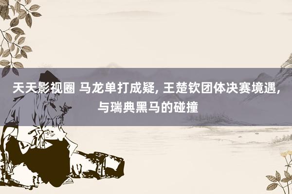 天天影视圈 马龙单打成疑, 王楚钦团体决赛境遇, 与瑞典黑马的碰撞