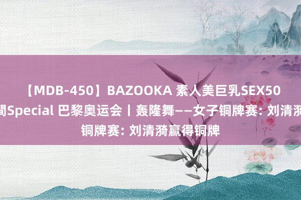 【MDB-450】BAZOOKA 素人美巨乳SEX50連発 8時間Special 巴黎奥运会丨轰隆舞——女子铜牌赛: 刘清漪赢得铜牌