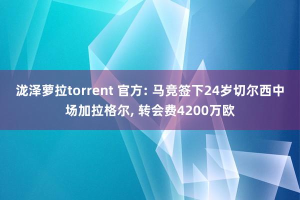 泷泽萝拉torrent 官方: 马竞签下24岁切尔西中场加拉格尔, 转会费4200万欧