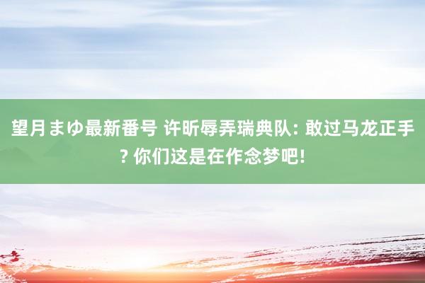 望月まゆ最新番号 许昕辱弄瑞典队: 敢过马龙正手? 你们这是在作念梦吧!