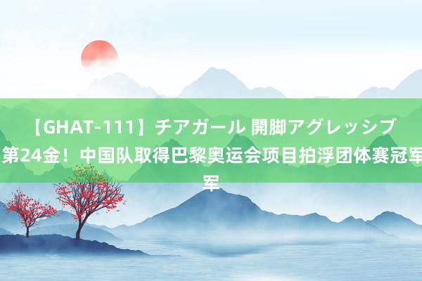 【GHAT-111】チアガール 開脚アグレッシブ 第24金！中国队取得巴黎奥运会项目拍浮团体赛冠军