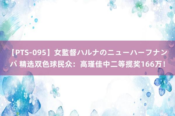 【PTS-095】女監督ハルナのニューハーフナンパ 精选双色球民众：高瑾佳中二等揽奖166万！