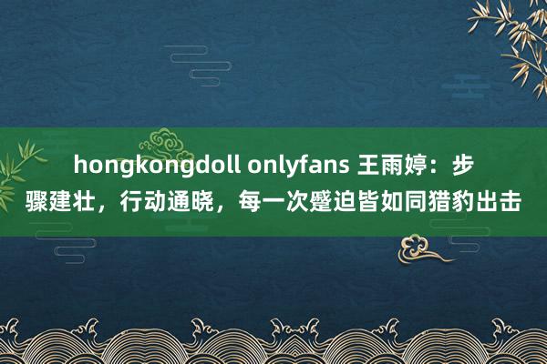 hongkongdoll onlyfans 王雨婷：步骤建壮，行动通晓，每一次蹙迫皆如同猎豹出击