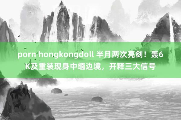 porn hongkongdoll 半月两次亮剑！轰6K及重装现身中缅边境，开释三大信号