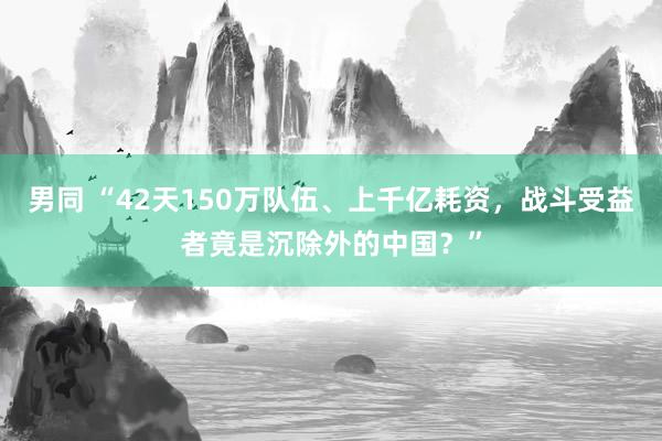 男同 “42天150万队伍、上千亿耗资，战斗受益者竟是沉除外的中国？”