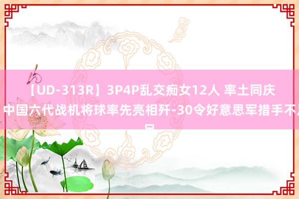 【UD-313R】3P4P乱交痴女12人 率土同庆！中国六代战机将球率先亮相歼-30令好意思军措手不足