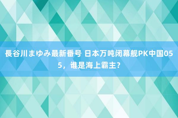 長谷川まゆみ最新番号 日本万吨闭幕舰PK中国055，谁是海上霸主？