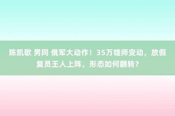 陈凯歌 男同 俄军大动作！35万雄师变动，放假复员王人上阵，形态如何翻转？