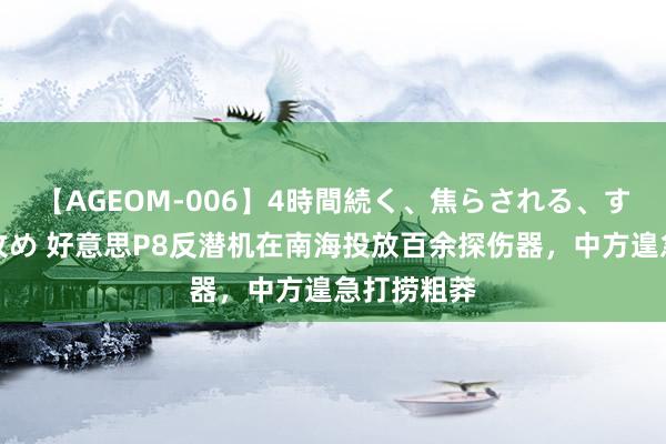 【AGEOM-006】4時間続く、焦らされる、すごい亀頭攻め 好意思P8反潜机在南海投放百余探伤器，中方遑急打捞粗莽