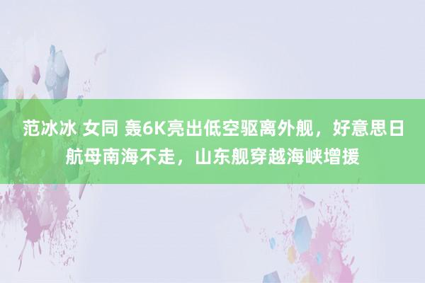 范冰冰 女同 轰6K亮出低空驱离外舰，好意思日航母南海不走，山东舰穿越海峡增援